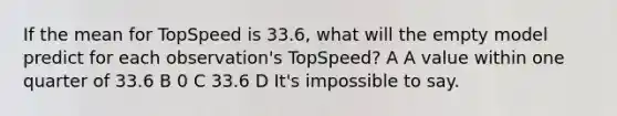 If the mean for TopSpeed is 33.6, what will the empty model predict for each observation's TopSpeed? A A value within one quarter of 33.6 B 0 C 33.6 D It's impossible to say.