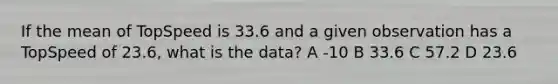 If the mean of TopSpeed is 33.6 and a given observation has a TopSpeed of 23.6, what is the data? A -10 B 33.6 C 57.2 D 23.6