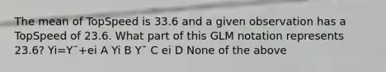 The mean of TopSpeed is 33.6 and a given observation has a TopSpeed of 23.6. What part of this GLM notation represents 23.6? Yi=Y¯+ei A Yi B Y¯ C ei D None of the above