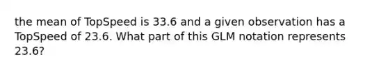 the mean of TopSpeed is 33.6 and a given observation has a TopSpeed of 23.6. What part of this GLM notation represents 23.6?