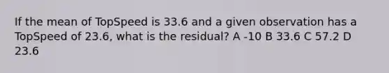 If the mean of TopSpeed is 33.6 and a given observation has a TopSpeed of 23.6, what is the residual? A -10 B 33.6 C 57.2 D 23.6