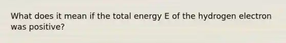 What does it mean if the total energy E of the hydrogen electron was positive?