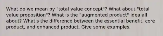 What do we mean by "total value concept"? What about "total value proposition"? What is the "augmented product" idea all about? What's the difference between the essential benefit, core product, and enhanced product. Give some examples.