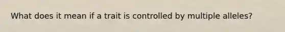 What does it mean if a trait is controlled by multiple alleles?