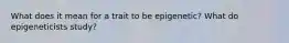 What does it mean for a trait to be epigenetic? What do epigeneticists study?