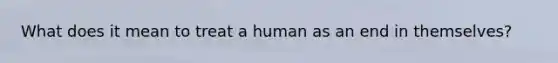 What does it mean to treat a human as an end in themselves?