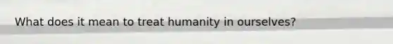 What does it mean to treat humanity in ourselves?