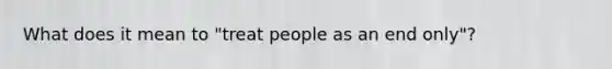 What does it mean to "treat people as an end only"?