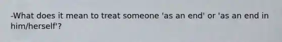 -What does it mean to treat someone 'as an end' or 'as an end in him/herself'?