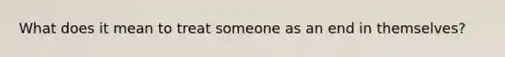 What does it mean to treat someone as an end in themselves?