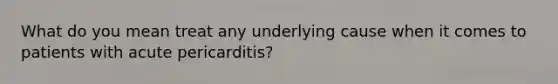 What do you mean treat any underlying cause when it comes to patients with acute pericarditis?