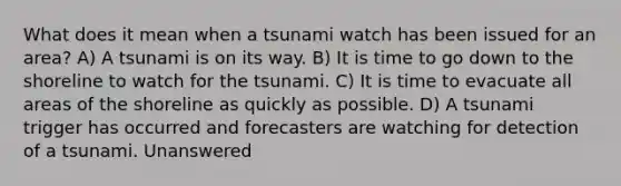 What does it mean when a tsunami watch has been issued for an area? A) A tsunami is on its way. B) It is time to go down to the shoreline to watch for the tsunami. C) It is time to evacuate all areas of the shoreline as quickly as possible. D) A tsunami trigger has occurred and forecasters are watching for detection of a tsunami. Unanswered