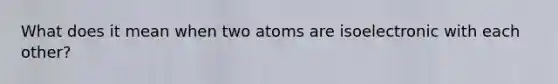 What does it mean when two atoms are isoelectronic with each other?