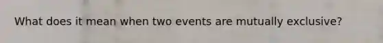 What does it mean when two events are mutually exclusive?