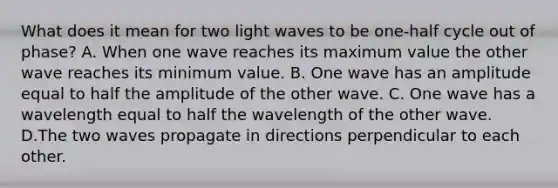 What does it mean for two light waves to be one-half cycle out of phase? A. When one wave reaches its maximum value the other wave reaches its minimum value. B. One wave has an amplitude equal to half the amplitude of the other wave. C. One wave has a wavelength equal to half the wavelength of the other wave. D.The two waves propagate in directions perpendicular to each other.