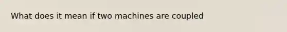 What does it mean if two machines are coupled