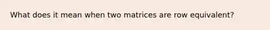 What does it mean when two matrices are row equivalent?