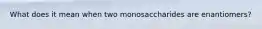 What does it mean when two monosaccharides are enantiomers?