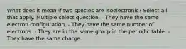 What does it mean if two species are isoelectronic? Select all that apply. Multiple select question. - They have the same electron configuration. - They have the same number of electrons. - They are in the same group in the periodic table. - They have the same charge.