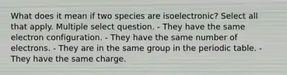 What does it mean if two species are isoelectronic? Select all that apply. Multiple select question. - They have the same electron configuration. - They have the same number of electrons. - They are in the same group in the periodic table. - They have the same charge.