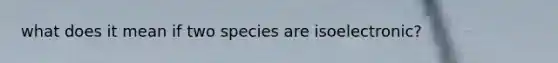 what does it mean if two species are isoelectronic?