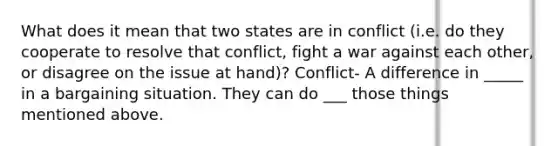 What does it mean that two states are in conflict (i.e. do they cooperate to resolve that conflict, fight a war against each other, or disagree on the issue at hand)? Conflict- A difference in _____ in a bargaining situation. They can do ___ those things mentioned above.