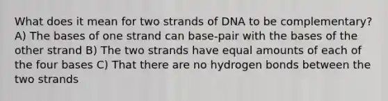 What does it mean for two strands of DNA to be complementary? A) The bases of one strand can base-pair with the bases of the other strand B) The two strands have equal amounts of each of the four bases C) That there are no hydrogen bonds between the two strands