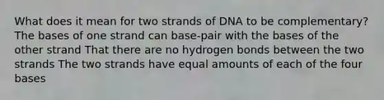 What does it mean for two strands of DNA to be complementary? The bases of one strand can base-pair with the bases of the other strand That there are no hydrogen bonds between the two strands The two strands have equal amounts of each of the four bases