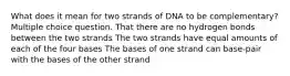 What does it mean for two strands of DNA to be complementary? Multiple choice question. That there are no hydrogen bonds between the two strands The two strands have equal amounts of each of the four bases The bases of one strand can base-pair with the bases of the other strand