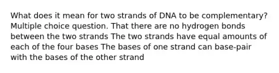 What does it mean for two strands of DNA to be complementary? Multiple choice question. That there are no hydrogen bonds between the two strands The two strands have equal amounts of each of the four bases The bases of one strand can base-pair with the bases of the other strand