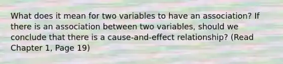 What does it mean for two variables to have an association? If there is an association between two variables, should we conclude that there is a cause-and-effect relationship? (Read Chapter 1, Page 19)