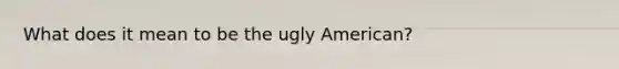 What does it mean to be the ugly American?