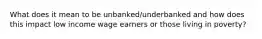 What does it mean to be unbanked/underbanked and how does this impact low income wage earners or those living in poverty?