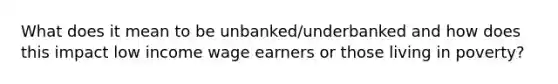 What does it mean to be unbanked/underbanked and how does this impact low income wage earners or those living in poverty?