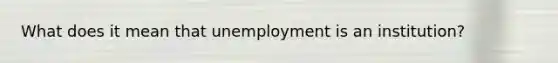 What does it mean that unemployment is an institution?