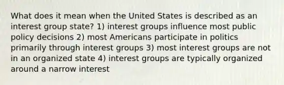 What does it mean when the United States is described as an interest group state? 1) interest groups influence most public policy decisions 2) most Americans participate in politics primarily through interest groups 3) most interest groups are not in an organized state 4) interest groups are typically organized around a narrow interest