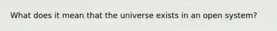 What does it mean that the universe exists in an open system?