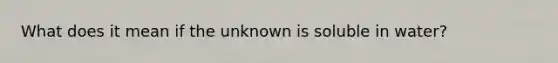 What does it mean if the unknown is soluble in water?