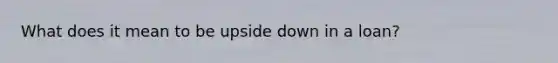 What does it mean to be upside down in a loan?