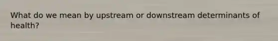 What do we mean by upstream or downstream determinants of health?