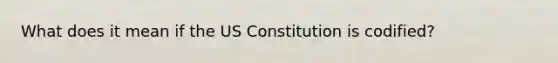 What does it mean if the US Constitution is codified?