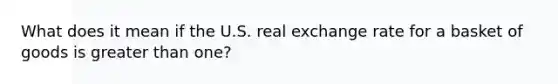 What does it mean if the U.S. real exchange rate for a basket of goods is <a href='https://www.questionai.com/knowledge/ktgHnBD4o3-greater-than' class='anchor-knowledge'>greater than</a> one?