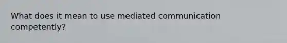 What does it mean to use mediated communication competently?