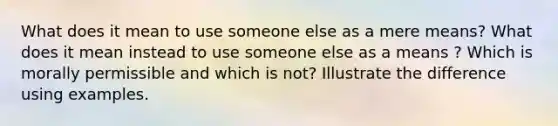 What does it mean to use someone else as a mere means? What does it mean instead to use someone else as a means ? Which is morally permissible and which is not? Illustrate the difference using examples.