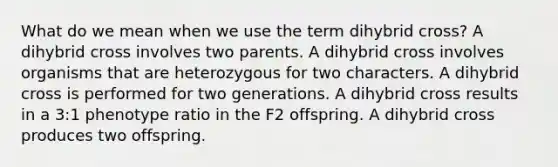 What do we mean when we use the term dihybrid cross? A dihybrid cross involves two parents. A dihybrid cross involves organisms that are heterozygous for two characters. A dihybrid cross is performed for two generations. A dihybrid cross results in a 3:1 phenotype ratio in the F2 offspring. A dihybrid cross produces two offspring.