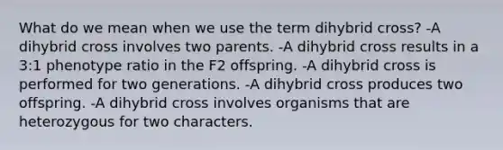 What do we mean when we use the term dihybrid cross? -A dihybrid cross involves two parents. -A dihybrid cross results in a 3:1 phenotype ratio in the F2 offspring. -A dihybrid cross is performed for two generations. -A dihybrid cross produces two offspring. -A dihybrid cross involves organisms that are heterozygous for two characters.