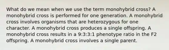 What do we mean when we use the term monohybrid cross? A monohybrid cross is performed for one generation. A monohybrid cross involves organisms that are heterozygous for one character. A monohybrid cross produces a single offspring. A monohybrid cross results in a 9:3:3:1 phenotype ratio in the F2 offspring. A monohybrid cross involves a single parent.