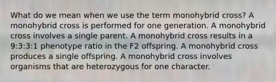 What do we mean when we use the term monohybrid cross? A monohybrid cross is performed for one generation. A monohybrid cross involves a single parent. A monohybrid cross results in a 9:3:3:1 phenotype ratio in the F2 offspring. A monohybrid cross produces a single offspring. A monohybrid cross involves organisms that are heterozygous for one character.