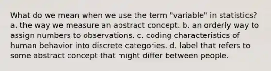 What do we mean when we use the term "variable" in statistics? a. the way we measure an abstract concept. b. an orderly way to assign numbers to observations. c. coding characteristics of human behavior into discrete categories. d. label that refers to some abstract concept that might differ between people.