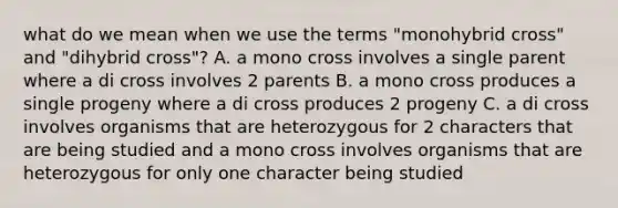 what do we mean when we use the terms "monohybrid cross" and "dihybrid cross"? A. a mono cross involves a single parent where a di cross involves 2 parents B. a mono cross produces a single progeny where a di cross produces 2 progeny C. a di cross involves organisms that are heterozygous for 2 characters that are being studied and a mono cross involves organisms that are heterozygous for only one character being studied